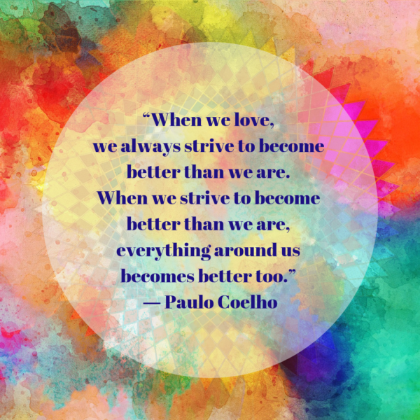 “When we love, we always strive to become better than we are. When we strive to become better than we are, everything around us becomes better too.” ― Paulo Coelho, The Alchemist